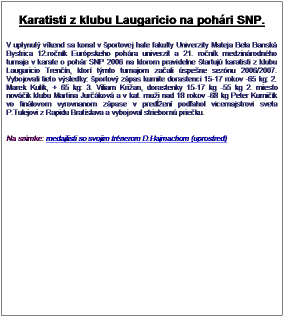 Textov� pole: Karatisti z klubu Laugaricio na poh�ri SNP.

V uplynul� v�kend sa konal v �portovej hale fakulty Univerzity Mateja Bela Bansk� Bystrica 12.ro�n�k Eur�pskeho poh�ra univerz�t a 21. ro�n�k medzin�rodn�ho turnaja v karate o poh�r SNP 2006 na ktorom pravidelne �tartuj� karatisti z klubu Laugaricio Tren��n, ktor� t�mto turnajom za�ali �spe�ne sez�nu 2006/2007. Vybojovali tieto v�sledky: �portov� z�pas kumite dorastenci 15-17 rokov -65 kg: 2. Marek Kul�k, + 65 kg: 3. Viliam Kri�an, dorastenky 15-17 kg -55 kg 2. miesto nov��ik klubu Martina Jur��kov� a v kat. mu�i nad 18 rokov -68 kg Peter Kumi��k vo fin�lovom vyrovnanom z�pase v pred�en� pod�ahol vicemajstrovi sveta P.Tulejovi z Rapidu Bratislava a vybojoval strieborn� prie�ku.


Na sn�mke: medajlisti so svojim tr�nerom D.Hajmachom (uprostred)

