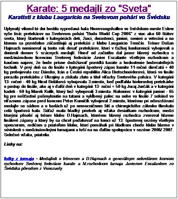 Textov� pole: Karate: 5 medajl� zo "Sveta"
Karatisti z klubu Laugaricio na Svetovom poh�ri vo �v�dsku
 
Uplynul� v�kend tri dni hostila vypredan� hala Norrevangshallen vo �v�dskom meste Eslow vy�e tis�c pretek�rov na Svetovom poh�ri "Budo World Cup 2006" z viac ako 60 �t�tov sveta, ktor� �tartovali v kateg�ri�ch deti, �iaci, dorastenci, juniori, seniori a veter�ni a na ktorom sa pravidelne z��ast�uj� aj pretek�ri z klubu Laugaricio Tren��n. Tr�ner Du�an Hajmach nominoval aj tento rok desa� pretek�rov, ktor� v �a�kej konkurencii vybojovali a doniesli domov 5 vz�cnych medajl�. Hne� od za�iatku dal jasne hlavn� rozhodca s medzin�rodnou licenciou Svetovej feder�cie Javier Escalante v�etk�m rozhodcom a kau�om najavo, �e bude pr�sne dodr�iava� pravidl� karate a hodnotenie bodovate�n�ch techn�k. V prv� de� sa do fin�le v kateg�rii �portov� z�pas kumite 11-ro�n� diev�at� + 40 kg prebojovala cez D�nsko, Ir�n a �esk� republiku Alica Bretschneiderov�, ktor� vo fin�le porazila pretek�rku z Ukrajiny a z�skala zlato a titul v�azky Svetov�ho poh�ra. V kateg�rii 13- ro�n� - 40 kg Nicol Bel�kov� vybojovala 3.miesto, ke� pod�ahla bieloruskej pretek�rke o postup do fin�le, ako aj v �al�� de� v kateg�rii 13- ro�n� + 50 kg Juraj Jur��k a v kateg�rii kadeti - 60 kg Marek Kul�k, ktor� tie� vybojovali 3.miesta. Nakoniec v kateg�rii juniori - 65 kg pre ne��astn� po�myknutie na tatami a vyk�ben� palec na nohe vo fin�le 7 sek�nd vo v�aznom z�pase pred koncom Peter Kumi��k vybojoval 2.miesto, ktor�mu pri odovzd�van� medajle so s�drou a o barl�ch u� po nemocni�nom �it� a chirurgick�ho z�kroku tlieskala cel� �portov� hala. S��a� mala hladk� priebeh aj v�aka desiatkam rozhodcom, medzi ktor�mi p�sob� aj tr�ner klubu D.Hajmach, ktor�mu hlavn� rozhodca zveroval hlavne fin�lov� z�pasy a ktor� by sa chcel po�akova� na konci u� 13. �portovej sez�ny v�etk�m sponzorom, rodi�om a priate�om klubu, ktor� pom�hali pri hladkom chode klubu hlavne v s�vislosti s medzin�rodn�mi turnajami a te�� na na �al�iu spolupr�cu v sez�ne 2006/ 2007. Srde�n� v�aka, priatelia.

Linky na:


fotky z turnaja - Medajlisti s tr�nerom a D.Hajmach s gener�lnym sekret�rom komisie rozhodcov Svetovej feder�cie karate a hl.rozhodcom turnaja Javierom Escalantem zo �v�dska p�vodom z Venezuely





