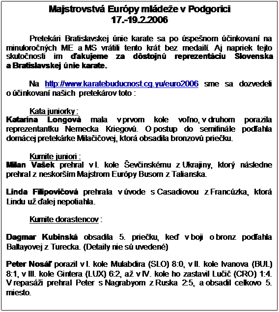 Textové pole: Majstrovstvá Európy mládeže v Podgorici
17.-19.2.2006

Pretekári Bratislavskej únie karate sa po úspešnom účinkovaní na minuloročných ME a MS vrátili tento krát bez medailí. Aj napriek tejto skutočnosti im ďakujeme za dôstojnú reprezentáciu Slovenska a Bratislavskej únie karate. 

Na http://www.karatebuducnost.cg.yu/euro2006 sme sa dozvedeli o účinkovaní našich  pretekárov toto :
 
Kata juniorky :
Katarína Longová mala v prvom kole voľno, v druhom porazila reprezentantku Nemecka Kriegovú. O postup do semifinále podľahla domácej pretekárke Milačičovej, ktorá obsadila bronzovú priečku.
 
Kumite juniori :
Milan Vašek prehral v I. kole Ševčinskému z Ukrajiny, ktorý následne prehral z neskorším Majstrom Európy Busom z Talianska.
 
Linda Filipovičová prehrala v úvode s Casadiovou z Francúzka, ktorá Lindu už ďalej nepotiahla.
 
Kumite dorastencov :
 
Dagmar Kubinská obsadila 5. priečku, keď v boji o bronz podľahla Baltayovej z Turecka. (Detaily nie sú uvedené)
 
Peter Nosáľ porazil v I. kole Mulabdira (SLO) 8:0, v II. kole Ivanova (BUL) 8:1, v III. kole Gintera (LUX) 6:2, až v IV. kole ho zastavil Lučič (CRO) 1:4. V repasáži prehral Peter s Nagrabyom z Ruska 2:5, a obsadil celkovo 5. miesto.
